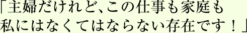 「主婦だけれど、この仕事も家庭も私にはなくてはならない存在です！」