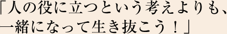 「人の役に立つという考えよりも、一緒になって生き抜こう！」